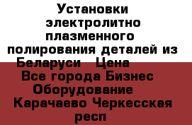 Установки электролитно-плазменного  полирования деталей из Беларуси › Цена ­ 100 - Все города Бизнес » Оборудование   . Карачаево-Черкесская респ.